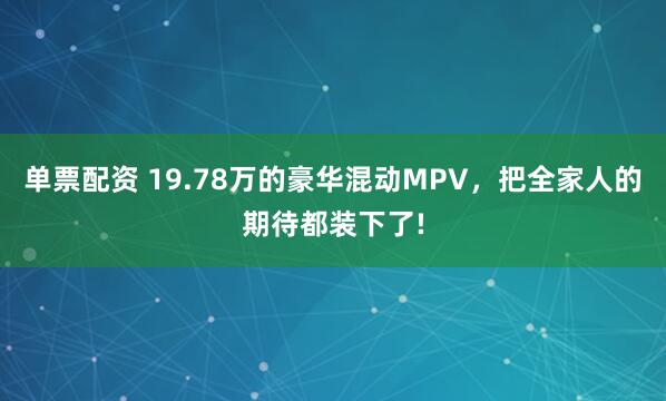 单票配资 19.78万的豪华混动MPV，把全家人的期待都装下了!
