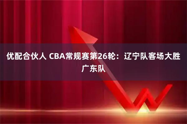 优配合伙人 CBA常规赛第26轮：辽宁队客场大胜广东队