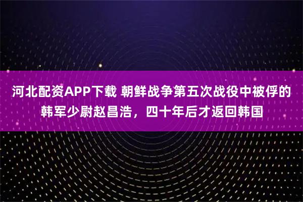 河北配资APP下载 朝鲜战争第五次战役中被俘的韩军少尉赵昌浩，四十年后才返回韩国