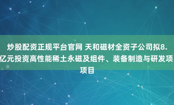 炒股配资正规平台官网 天和磁材全资子公司拟8.5亿元投资高性能稀土永磁及组件、装备制造与研发项目