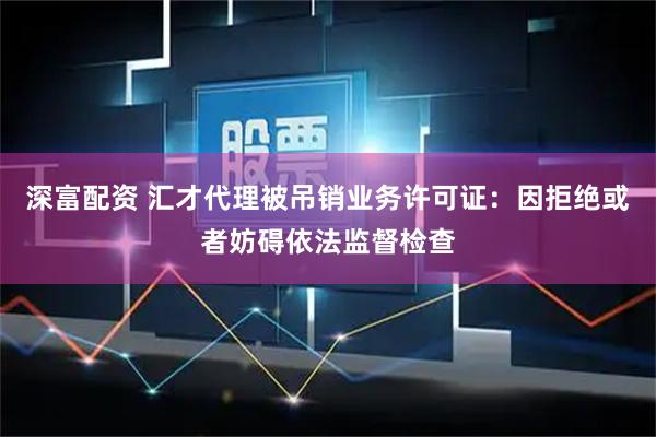 深富配资 汇才代理被吊销业务许可证:因拒绝或者妨碍依法监督检查