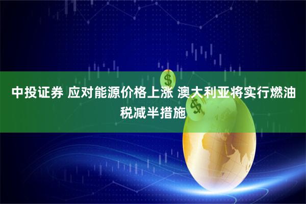 中投证券 应对能源价格上涨 澳大利亚将实行燃油税减半措施