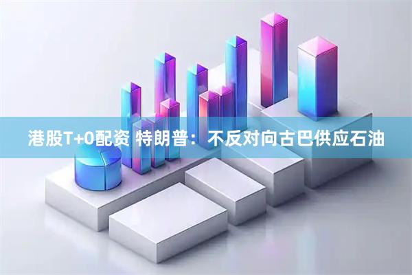 港股T+0配资 特朗普：不反对向古巴供应石油