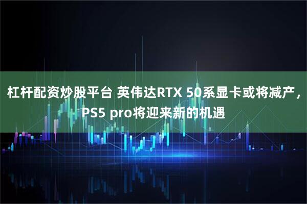 杠杆配资炒股平台 英伟达RTX 50系显卡或将减产，PS5 pro将迎来新的机遇
