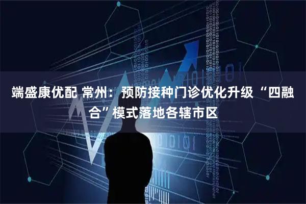 端盛康优配 常州:预防接种门诊优化升级 “四融合”模式落地各辖市区