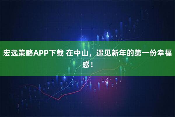 宏远策略APP下载 在中山，遇见新年的第一份幸福感！