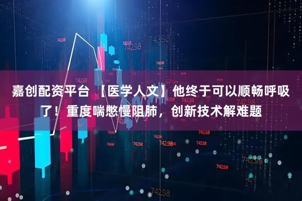 嘉创配资平台 【医学人文】他终于可以顺畅呼吸了！重度喘憋慢阻肺，创新技术解难题