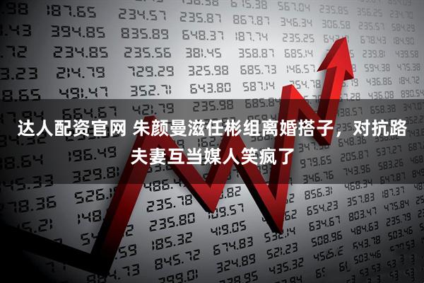 达人配资官网 朱颜曼滋任彬组离婚搭子，对抗路夫妻互当媒人笑疯了