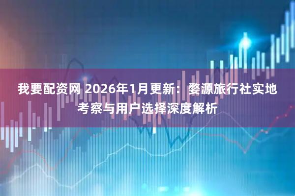 我要配资网 2026年1月更新：婺源旅行社实地考察与用户选择深度解析
