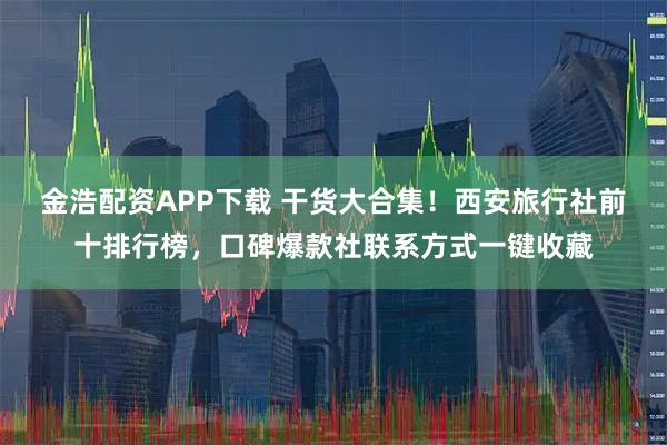 金浩配资APP下载 干货大合集！西安旅行社前十排行榜，口碑爆款社联系方式一键收藏