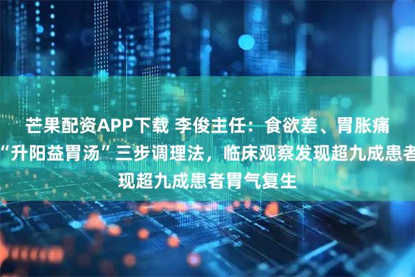 芒果配资APP下载 李俊主任：食欲差、胃胀痛？李东垣“升阳益胃汤”三步调理法，临床观察发现超九成患者胃气复生