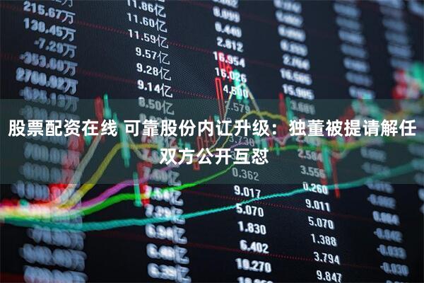 股票配资在线 可靠股份内讧升级:独董被提请解任 双方公开互怼