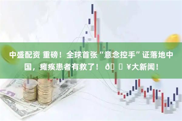 中盛配资 重磅！全球首张“意念控手”证落地中国，瘫痪患者有救了！ 🔥大新闻！