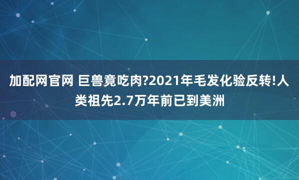 加配网官网 巨兽竟吃肉?2021年毛发化验反转!人类祖先2.7万年前已到美洲