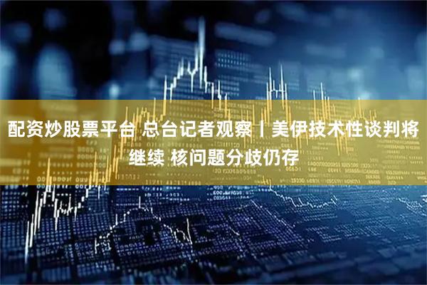 配资炒股票平台 总台记者观察丨美伊技术性谈判将继续 核问题分歧仍存