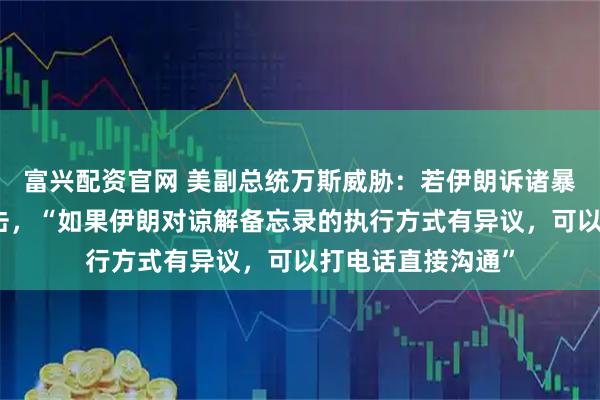 富兴配资官网 美副总统万斯威胁：若伊朗诉诸暴力，将遭武力回击，“如果伊朗对谅解备忘录的执行方式有异议，可以打电话直接沟通”