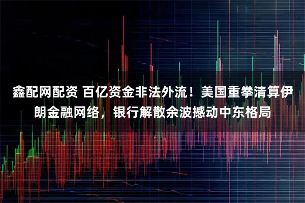 鑫配网配资 百亿资金非法外流！美国重拳清算伊朗金融网络，银行解散余波撼动中东格局
