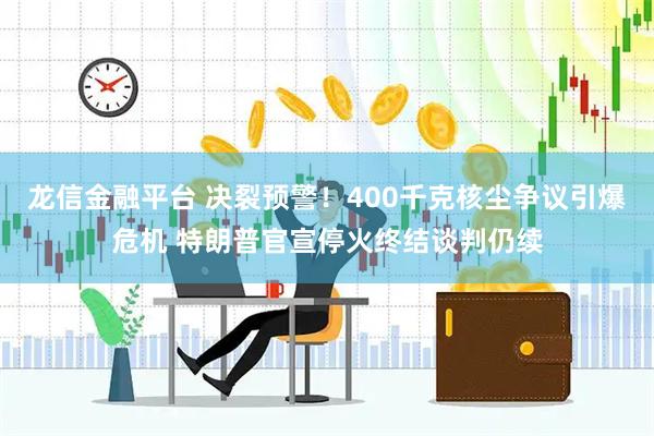 龙信金融平台 决裂预警!400千克核尘争议引爆危机 特朗普官宣停火终结谈判仍续