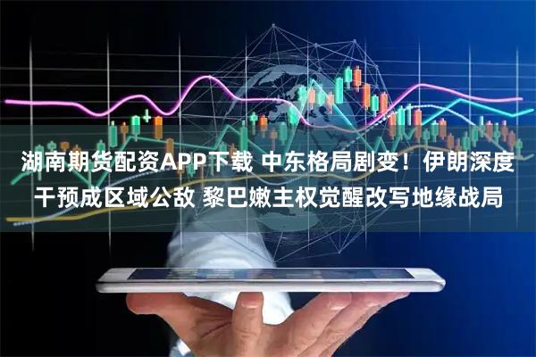 湖南期货配资APP下载 中东格局剧变!伊朗深度干预成区域公敌 黎巴嫩主权觉醒改写地缘战局